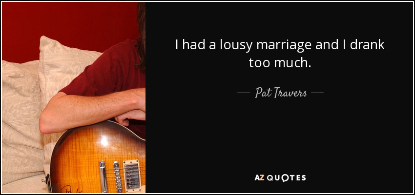 I had a lousy marriage and I drank too much. - Pat Travers