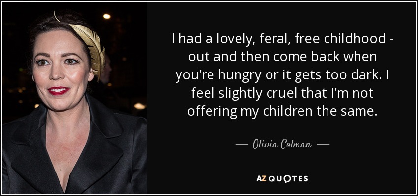 I had a lovely, feral, free childhood - out and then come back when you're hungry or it gets too dark. I feel slightly cruel that I'm not offering my children the same. - Olivia Colman