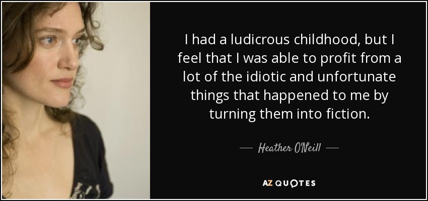 I had a ludicrous childhood, but I feel that I was able to profit from a lot of the idiotic and unfortunate things that happened to me by turning them into fiction. - Heather O'Neill