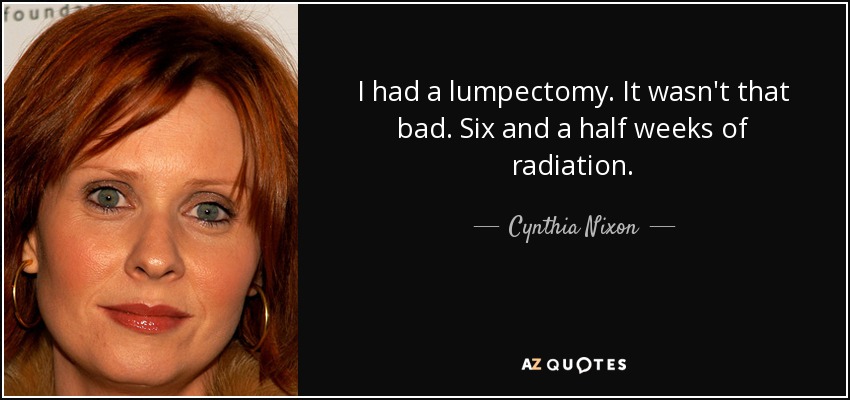 I had a lumpectomy. It wasn't that bad. Six and a half weeks of radiation. - Cynthia Nixon