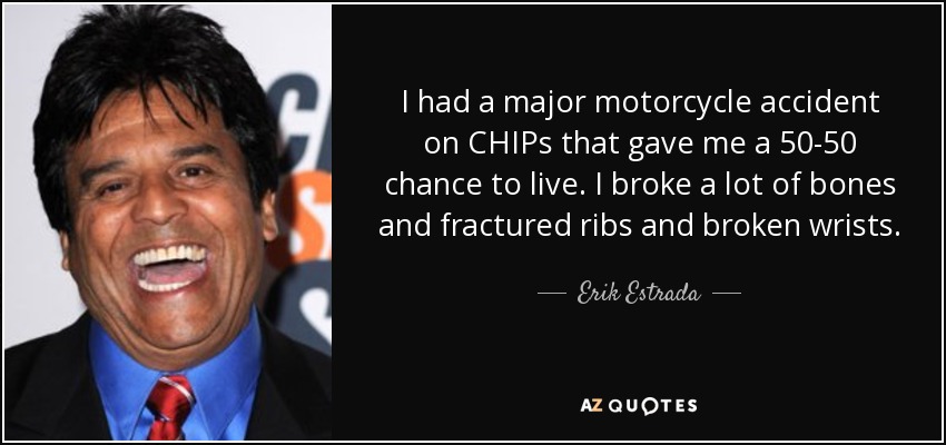 I had a major motorcycle accident on CHIPs that gave me a 50-50 chance to live. I broke a lot of bones and fractured ribs and broken wrists. - Erik Estrada