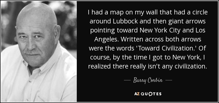I had a map on my wall that had a circle around Lubbock and then giant arrows pointing toward New York City and Los Angeles. Written across both arrows were the words 'Toward Civilization.' Of course, by the time I got to New York, I realized there really isn't any civilization. - Barry Corbin