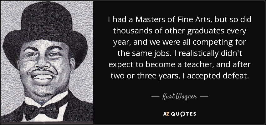 I had a Masters of Fine Arts, but so did thousands of other graduates every year, and we were all competing for the same jobs. I realistically didn't expect to become a teacher, and after two or three years, I accepted defeat. - Kurt Wagner