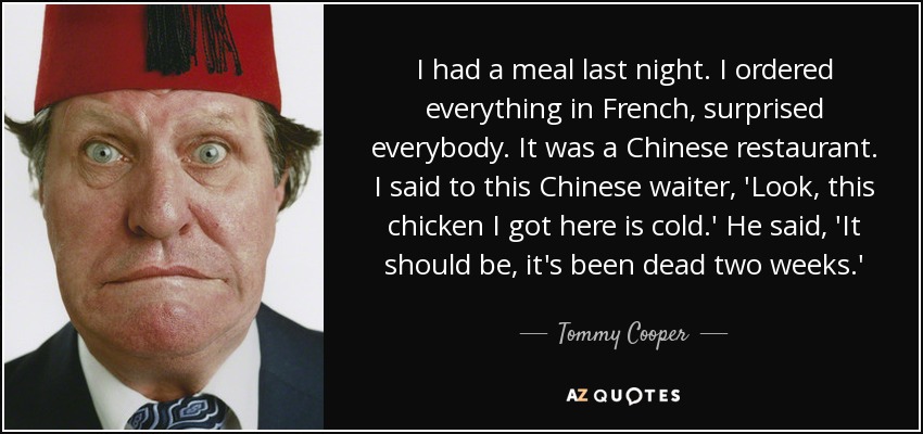 I had a meal last night. I ordered everything in French, surprised everybody. It was a Chinese restaurant. I said to this Chinese waiter, 'Look, this chicken I got here is cold.' He said, 'It should be, it's been dead two weeks.' - Tommy Cooper