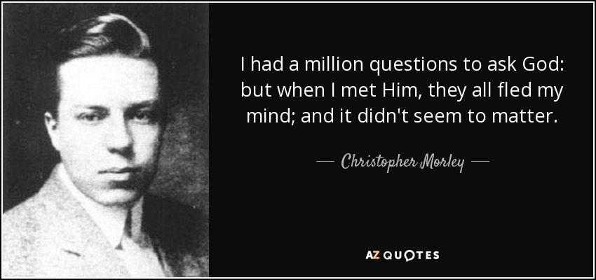 I had a million questions to ask God: but when I met Him, they all fled my mind; and it didn't seem to matter. - Christopher Morley