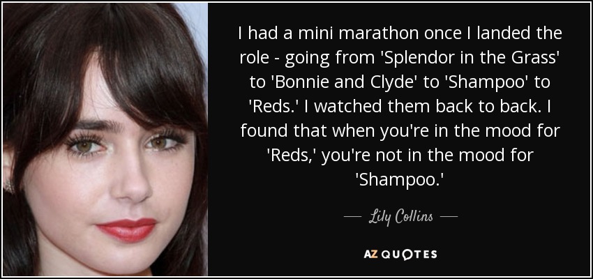 I had a mini marathon once I landed the role - going from 'Splendor in the Grass' to 'Bonnie and Clyde' to 'Shampoo' to 'Reds.' I watched them back to back. I found that when you're in the mood for 'Reds,' you're not in the mood for 'Shampoo.' - Lily Collins