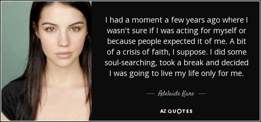 I had a moment a few years ago where I wasn't sure if I was acting for myself or because people expected it of me. A bit of a crisis of faith, I suppose. I did some soul-searching, took a break and decided I was going to live my life only for me. - Adelaide Kane