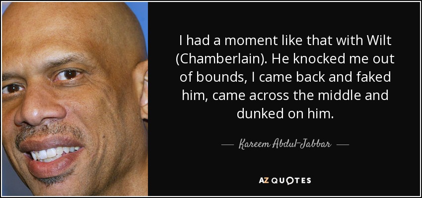 I had a moment like that with Wilt (Chamberlain). He knocked me out of bounds, I came back and faked him, came across the middle and dunked on him. - Kareem Abdul-Jabbar