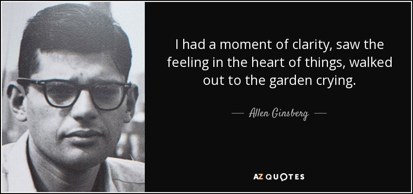 I had a moment of clarity, saw the feeling in the heart of things, walked out to the garden crying. - Allen Ginsberg