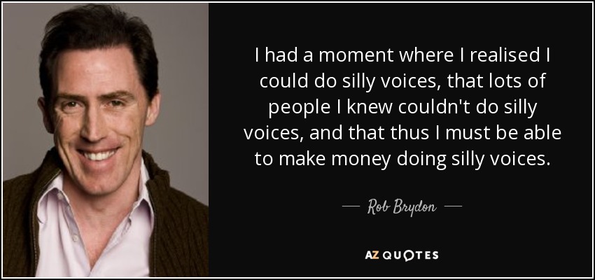 I had a moment where I realised I could do silly voices, that lots of people I knew couldn't do silly voices, and that thus I must be able to make money doing silly voices. - Rob Brydon