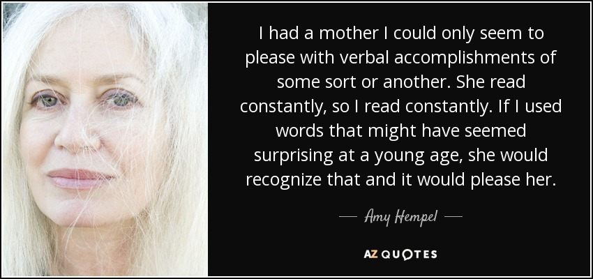 I had a mother I could only seem to please with verbal accomplishments of some sort or another. She read constantly, so I read constantly. If I used words that might have seemed surprising at a young age, she would recognize that and it would please her. - Amy Hempel