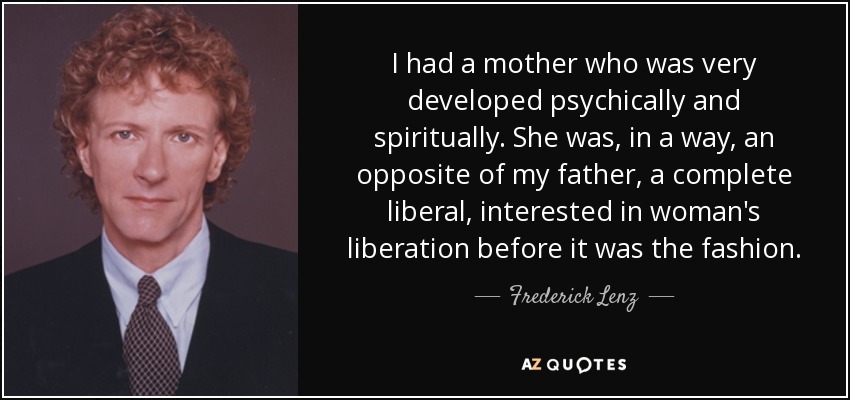 I had a mother who was very developed psychically and spiritually. She was, in a way, an opposite of my father, a complete liberal, interested in woman's liberation before it was the fashion. - Frederick Lenz