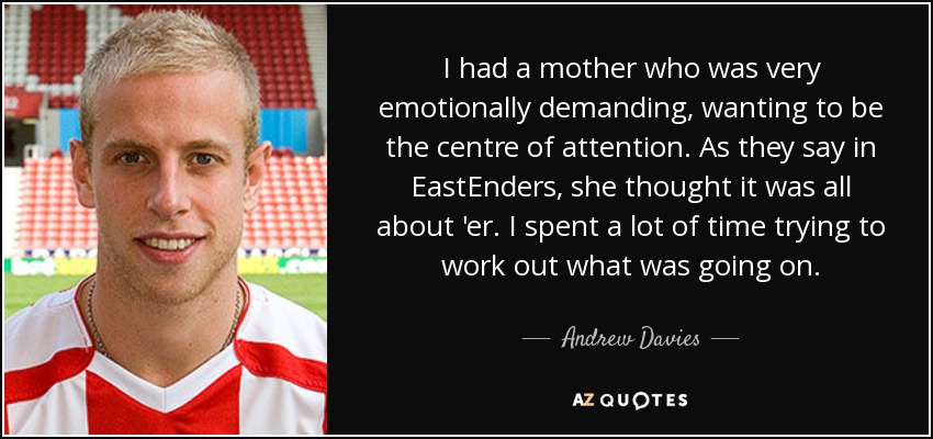 I had a mother who was very emotionally demanding, wanting to be the centre of attention. As they say in EastEnders, she thought it was all about 'er. I spent a lot of time trying to work out what was going on. - Andrew Davies