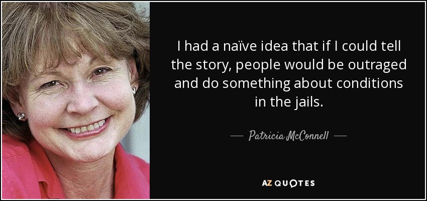 I had a naïve idea that if I could tell the story, people would be outraged and do something about conditions in the jails. - Patricia McConnell
