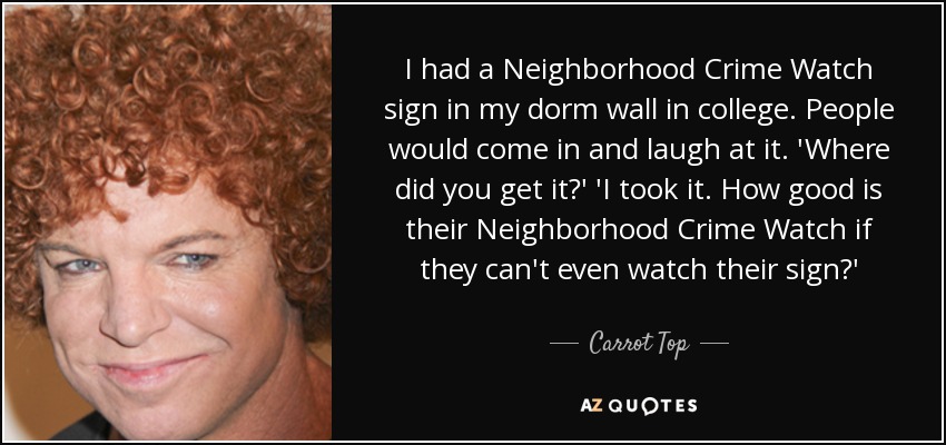 I had a Neighborhood Crime Watch sign in my dorm wall in college. People would come in and laugh at it. 'Where did you get it?' 'I took it. How good is their Neighborhood Crime Watch if they can't even watch their sign?' - Carrot Top