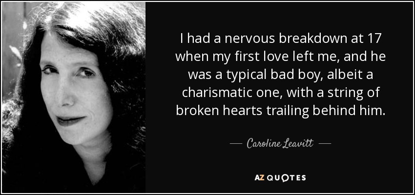 I had a nervous breakdown at 17 when my first love left me, and he was a typical bad boy, albeit a charismatic one, with a string of broken hearts trailing behind him. - Caroline Leavitt