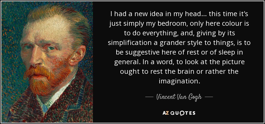 I had a new idea in my head... this time it's just simply my bedroom, only here colour is to do everything, and, giving by its simplification a grander style to things, is to be suggestive here of rest or of sleep in general. In a word, to look at the picture ought to rest the brain or rather the imagination. - Vincent Van Gogh