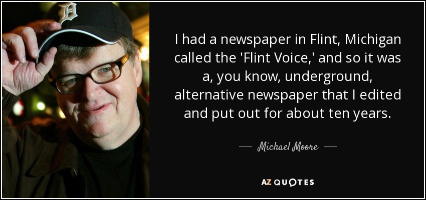 I had a newspaper in Flint, Michigan called the 'Flint Voice,' and so it was a, you know, underground, alternative newspaper that I edited and put out for about ten years. - Michael Moore