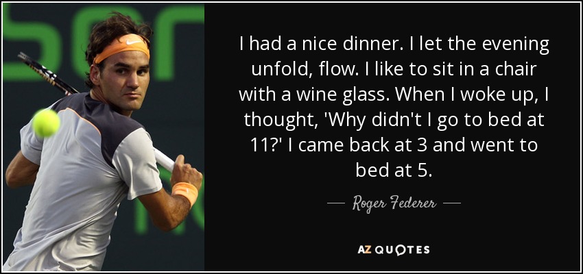 I had a nice dinner. I let the evening unfold, flow. I like to sit in a chair with a wine glass. When I woke up, I thought, 'Why didn't I go to bed at 11?' I came back at 3 and went to bed at 5. - Roger Federer