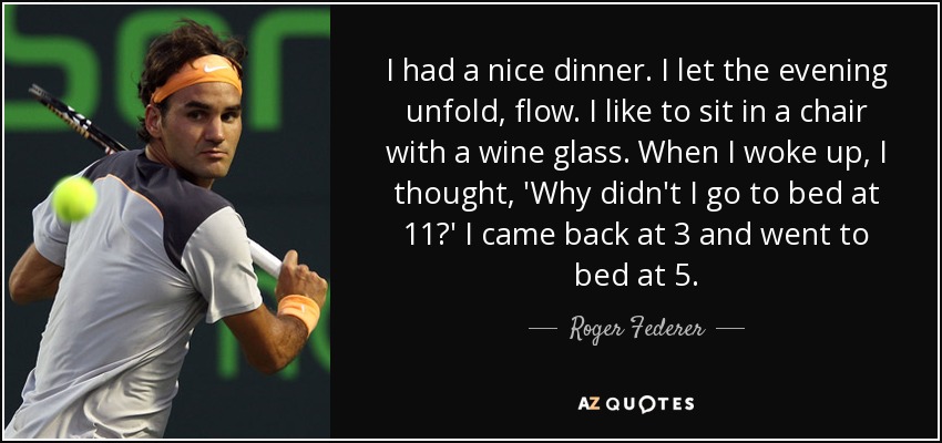 I had a nice dinner. I let the evening unfold, flow. I like to sit in a chair with a wine glass. When I woke up, I thought, 'Why didn't I go to bed at 11?' I came back at 3 and went to bed at 5. - Roger Federer
