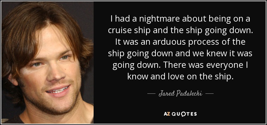 I had a nightmare about being on a cruise ship and the ship going down. It was an arduous process of the ship going down and we knew it was going down. There was everyone I know and love on the ship. - Jared Padalecki