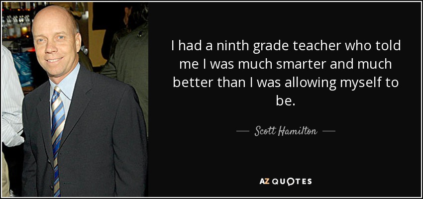 I had a ninth grade teacher who told me I was much smarter and much better than I was allowing myself to be. - Scott Hamilton