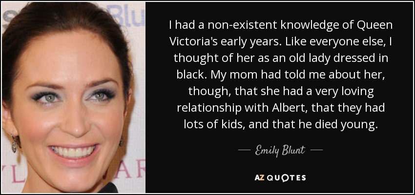 I had a non-existent knowledge of Queen Victoria's early years. Like everyone else, I thought of her as an old lady dressed in black. My mom had told me about her, though, that she had a very loving relationship with Albert, that they had lots of kids, and that he died young. - Emily Blunt