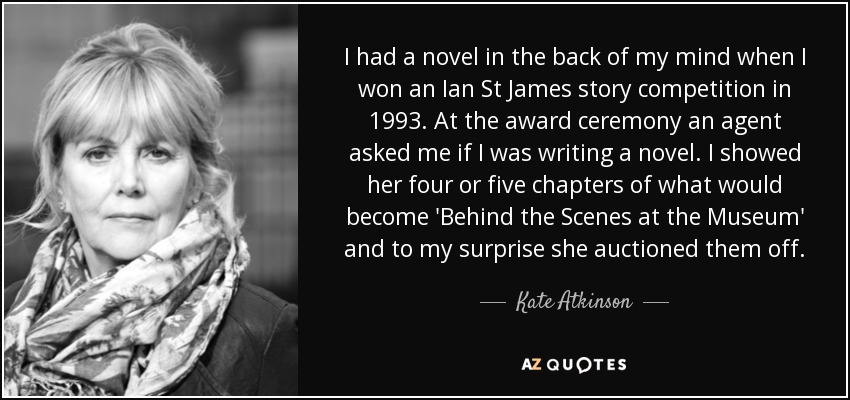 I had a novel in the back of my mind when I won an Ian St James story competition in 1993. At the award ceremony an agent asked me if I was writing a novel. I showed her four or five chapters of what would become 'Behind the Scenes at the Museum' and to my surprise she auctioned them off. - Kate Atkinson