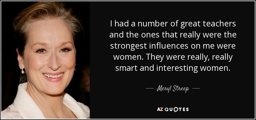 I had a number of great teachers and the ones that really were the strongest influences on me were women. They were really, really smart and interesting women. - Meryl Streep