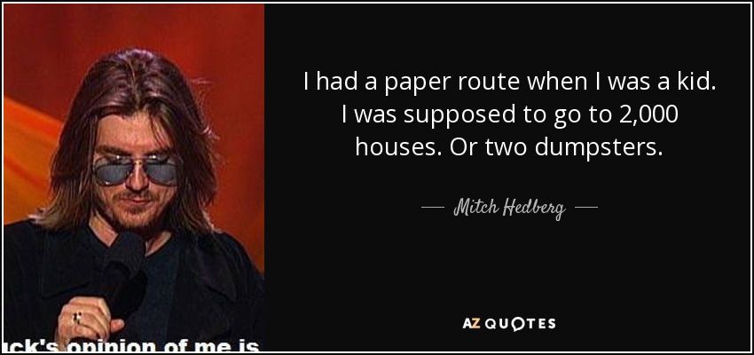 I had a paper route when I was a kid. I was supposed to go to 2,000 houses. Or two dumpsters. - Mitch Hedberg