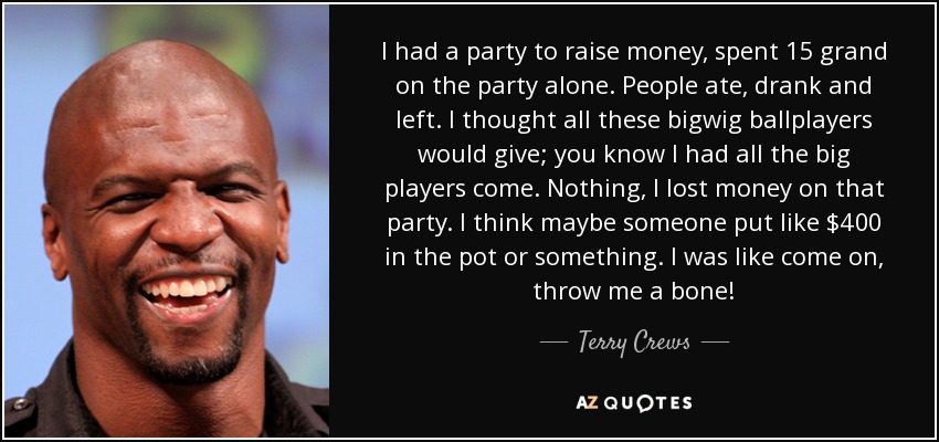 I had a party to raise money, spent 15 grand on the party alone. People ate, drank and left. I thought all these bigwig ballplayers would give; you know I had all the big players come. Nothing, I lost money on that party. I think maybe someone put like $400 in the pot or something. I was like come on, throw me a bone! - Terry Crews