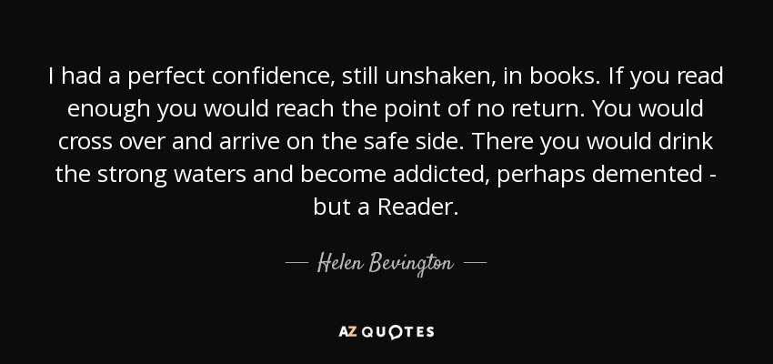 I had a perfect confidence, still unshaken, in books. If you read enough you would reach the point of no return. You would cross over and arrive on the safe side. There you would drink the strong waters and become addicted, perhaps demented - but a Reader. - Helen Bevington
