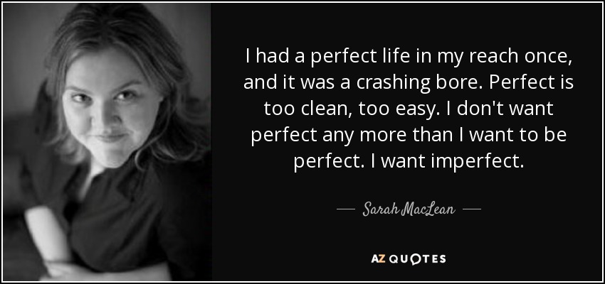 I had a perfect life in my reach once, and it was a crashing bore. Perfect is too clean, too easy. I don't want perfect any more than I want to be perfect. I want imperfect. - Sarah MacLean