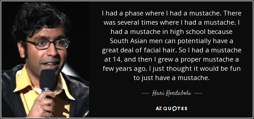 I had a phase where I had a mustache. There was several times where I had a mustache. I had a mustache in high school because South Asian men can potentially have a great deal of facial hair. So I had a mustache at 14, and then I grew a proper mustache a few years ago. I just thought it would be fun to just have a mustache. - Hari Kondabolu