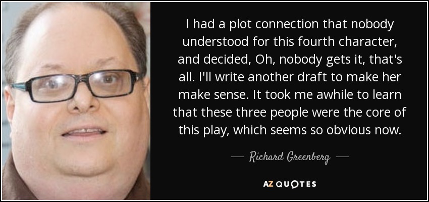 I had a plot connection that nobody understood for this fourth character, and decided, Oh, nobody gets it, that's all. I'll write another draft to make her make sense. It took me awhile to learn that these three people were the core of this play, which seems so obvious now. - Richard Greenberg