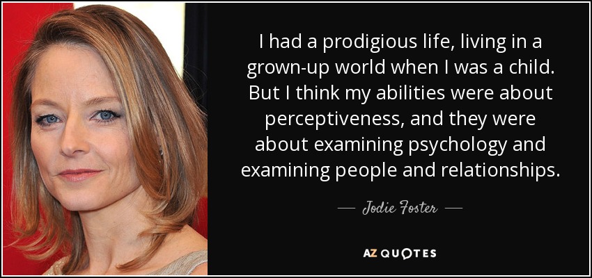 I had a prodigious life, living in a grown-up world when I was a child. But I think my abilities were about perceptiveness, and they were about examining psychology and examining people and relationships. - Jodie Foster