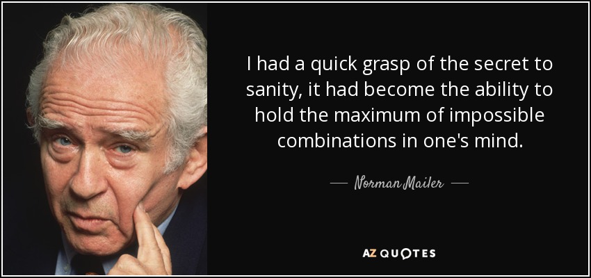 I had a quick grasp of the secret to sanity, it had become the ability to hold the maximum of impossible combinations in one's mind. - Norman Mailer