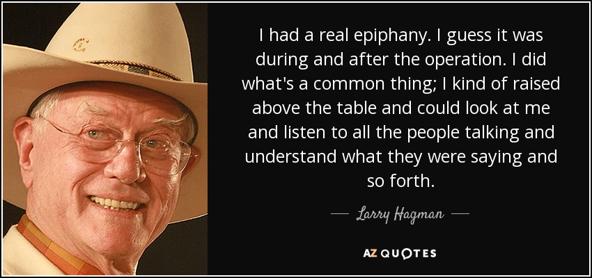 I had a real epiphany. I guess it was during and after the operation. I did what's a common thing; I kind of raised above the table and could look at me and listen to all the people talking and understand what they were saying and so forth. - Larry Hagman