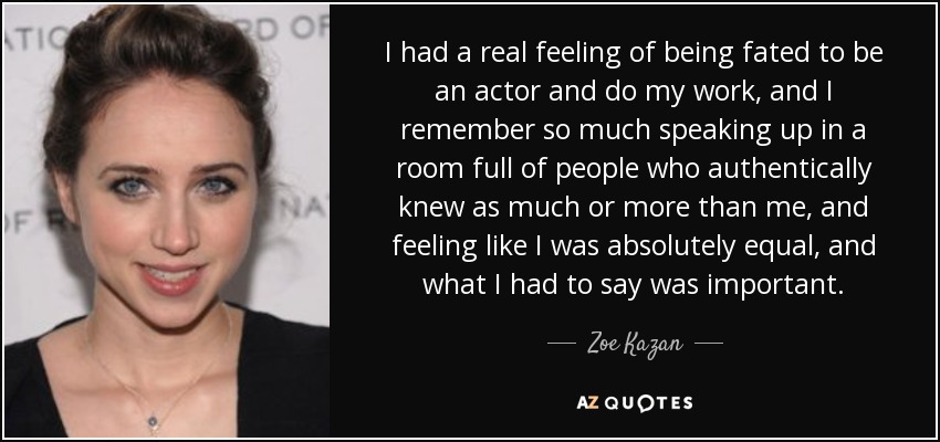 I had a real feeling of being fated to be an actor and do my work, and I remember so much speaking up in a room full of people who authentically knew as much or more than me, and feeling like I was absolutely equal, and what I had to say was important. - Zoe Kazan