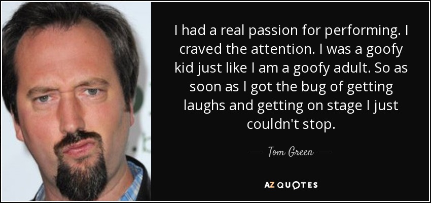 I had a real passion for performing. I craved the attention. I was a goofy kid just like I am a goofy adult. So as soon as I got the bug of getting laughs and getting on stage I just couldn't stop. - Tom Green
