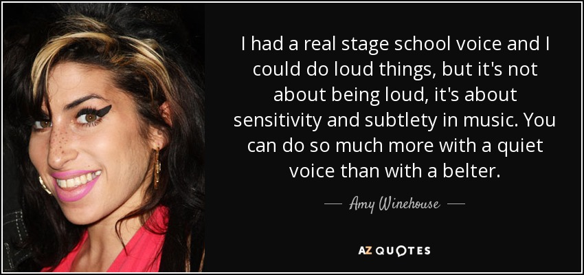 I had a real stage school voice and I could do loud things, but it's not about being loud, it's about sensitivity and subtlety in music. You can do so much more with a quiet voice than with a belter. - Amy Winehouse
