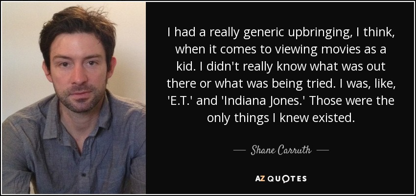 I had a really generic upbringing, I think, when it comes to viewing movies as a kid. I didn't really know what was out there or what was being tried. I was, like, 'E.T.' and 'Indiana Jones.' Those were the only things I knew existed. - Shane Carruth