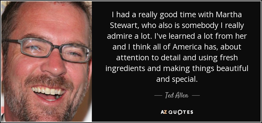 I had a really good time with Martha Stewart, who also is somebody I really admire a lot. I've learned a lot from her and I think all of America has, about attention to detail and using fresh ingredients and making things beautiful and special. - Ted Allen