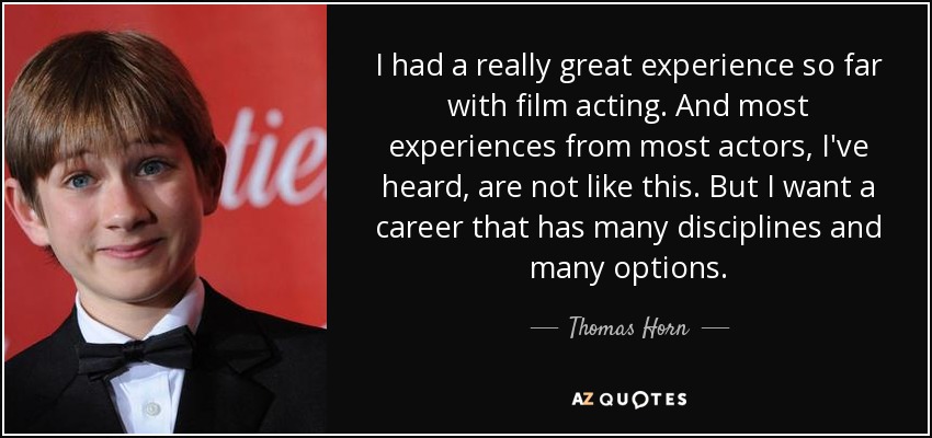 I had a really great experience so far with film acting. And most experiences from most actors, I've heard, are not like this. But I want a career that has many disciplines and many options. - Thomas Horn
