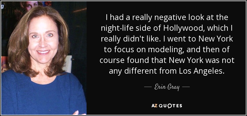 I had a really negative look at the night-life side of Hollywood, which I really didn't like. I went to New York to focus on modeling, and then of course found that New York was not any different from Los Angeles. - Erin Gray