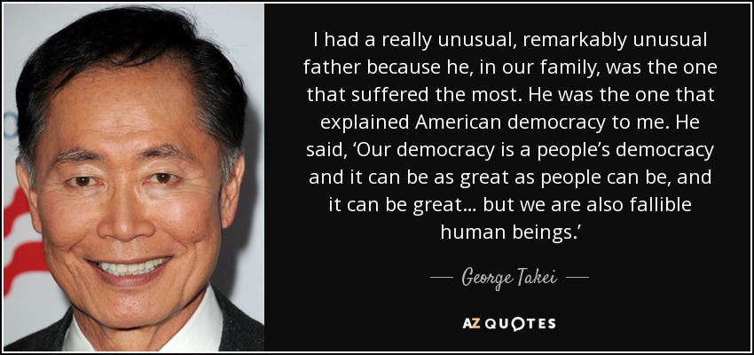 I had a really unusual, remarkably unusual father because he, in our family, was the one that suffered the most. He was the one that explained American democracy to me. He said, ‘Our democracy is a people’s democracy and it can be as great as people can be, and it can be great… but we are also fallible human beings.’ - George Takei