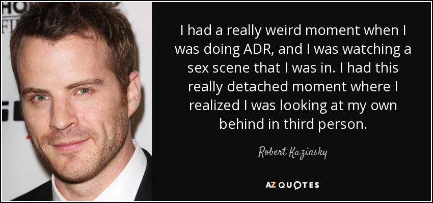 I had a really weird moment when I was doing ADR, and I was watching a sex scene that I was in. I had this really detached moment where I realized I was looking at my own behind in third person. - Robert Kazinsky