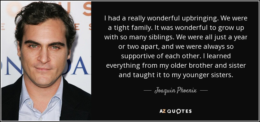 I had a really wonderful upbringing. We were a tight family. It was wonderful to grow up with so many siblings. We were all just a year or two apart, and we were always so supportive of each other. I learned everything from my older brother and sister and taught it to my younger sisters. - Joaquin Phoenix