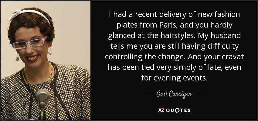 I had a recent delivery of new fashion plates from Paris, and you hardly glanced at the hairstyles. My husband tells me you are still having difficulty controlling the change. And your cravat has been tied very simply of late, even for evening events. - Gail Carriger