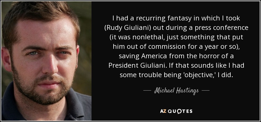 I had a recurring fantasy in which I took (Rudy Giuliani) out during a press conference (it was nonlethal, just something that put him out of commission for a year or so), saving America from the horror of a President Giuliani. If that sounds like I had some trouble being 'objective,' I did. - Michael Hastings
